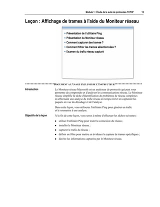 Module 1 : Étude de la suite de protocoles TCP/IP 15
Leçon : Affichage de trames à l'aide du Moniteur réseau
*********************DOCUMENT A L'USAGE EXCLUSIF DE L'INSTRUCTEUR********************
Le Moniteur réseau Microsoft est un analyseur de protocole qui peut vous
permettre de comprendre et d'analyser les communications réseau. Le Moniteur
réseau simplifie la tâche d'identification de problèmes de réseau complexes
en effectuant une analyse du trafic réseau en temps réel et en capturant les
paquets en vue du décodage et de l'analyse.
Dans cette leçon, vous utiliserez l'utilitaire Ping pour générer un trafic
et le soumettre à une analyse.
À la fin de cette leçon, vous serez à même d'effectuer les tâches suivantes :
! utiliser l'utilitaire Ping pour tester la connexion du réseau ;
! installer le Moniteur réseau ;
! capturer le trafic du réseau ;
! définir un filtre pour mettre en évidence la capture de trames spécifiques ;
! décrire les informations capturées par le Moniteur réseau.
Introduction
Objectifs de la leçon
 