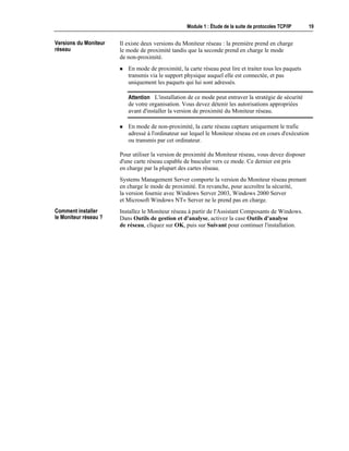 Module 1 : Étude de la suite de protocoles TCP/IP 19
Il existe deux versions du Moniteur réseau : la première prend en charge
le mode de proximité tandis que la seconde prend en charge le mode
de non-proximité.
! En mode de proximité, la carte réseau peut lire et traiter tous les paquets
transmis via le support physique auquel elle est connectée, et pas
uniquement les paquets qui lui sont adressés.
L'installation de ce mode peut entraver la stratégie de sécurité
de votre organisation. Vous devez détenir les autorisations appropriées
avant d'installer la version de proximité du Moniteur réseau.
! En mode de non-proximité, la carte réseau capture uniquement le trafic
adressé à l'ordinateur sur lequel le Moniteur réseau est en cours d'exécution
ou transmis par cet ordinateur.
Pour utiliser la version de proximité du Moniteur réseau, vous devez disposer
d'une carte réseau capable de basculer vers ce mode. Ce dernier est pris
en charge par la plupart des cartes réseau.
Systems Management Server comporte la version du Moniteur réseau prenant
en charge le mode de proximité. En revanche, pour accroître la sécurité,
la version fournie avec Windows Server 2003, Windows 2000 Server
et Microsoft Windows NT® Server ne le prend pas en charge.
Installez le Moniteur réseau à partir de l'Assistant Composants de Windows.
Dans Outils de gestion et d'analyse, activez la case Outils d'analyse
de réseau, cliquez sur OK, puis sur Suivant pour continuer l'installation.
Versions du Moniteur
réseau
Attention
Comment installer
le Moniteur réseau ?
 