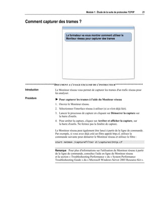 Module 1 : Étude de la suite de protocoles TCP/IP 21
Comment capturer des trames ?
*********************DOCUMENT A L'USAGE EXCLUSIF DE L'INSTRUCTEUR********************
Le Moniteur réseau vous permet de capturer les trames d'un trafic réseau pour
les analyser.
! Pour capturer les trames à l'aide du Moniteur réseau
1. Ouvrez le Moniteur réseau.
2. Sélectionnez l'interface réseau à utiliser (si ce n'est déjà fait).
3. Lancez le processus de capture en cliquant sur Démarrer la capture sur
la barre d'outils.
4. Pour arrêter la capture, cliquez sur Arrêter et afficher la capture, sur
la barre d'outils. Ne fermez pas la fenêtre de capture.
Le Moniteur réseau peut également être lancé à partir de la ligne de commande.
Par exemple, si vous avez déjà créé un filtre appelé http.cf, utilisez la
commande suivante pour démarrer le Moniteur réseau et utilisez le filtre :
start netmon /capturefilter d:captureshttp.cf
Pour plus d'informations sur l'utilisation du Moniteur réseau à partir
de la ligne de commande, consultez l'aide en ligne du Moniteur réseau
et la section « Troubleshooting Performance » du « System Performance
Troubleshooting Guide » du « Microsoft Windows Server 2003 Resource Kit ».
Introduction
Procédure
Remarque
 