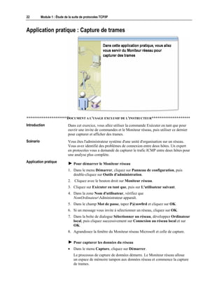 22 Module 1 : Étude de la suite de protocoles TCP/IP
Application pratique : Capture de trames
*********************DOCUMENT A L'USAGE EXCLUSIF DE L'INSTRUCTEUR********************
Dans cet exercice, vous allez utiliser la commande Exécuter en tant que pour
ouvrir une invite de commandes et le Moniteur réseau, puis utiliser ce dernier
pour capturer et afficher des trames.
Vous êtes l'administrateur système d'une unité d'organisation sur un réseau.
Vous avez identifié des problèmes de connexion entre deux hôtes. Un expert
en protocoles vous a demandé de capturer le trafic ICMP entre deux hôtes pour
une analyse plus complète.
! Pour démarrer le Moniteur réseau
1. Dans le menu Démarrer, cliquez sur Panneau de configuration, puis
double-cliquez sur Outils d'administration.
2. Cliquez avec le bouton droit sur Moniteur réseau.
3. Cliquez sur Exécuter en tant que, puis sur L'utilisateur suivant.
4. Dans la zone Nom d'utilisateur, vérifiez que
NomOrdinateurAdministrateur apparaît.
5. Dans le champ Mot de passe, tapez P@ssw0rd et cliquez sur OK.
6. Si un message vous invite à sélectionner un réseau, cliquez sur OK.
7. Dans la boîte de dialogue Sélectionner un réseau, développez Ordinateur
local, puis cliquez successivement sur Connexion au réseau local et sur
OK.
8. Agrandissez la fenêtre du Moniteur réseau Microsoft et celle de capture.
! Pour capturer les données du réseau
• Dans le menu Capture, cliquez sur Démarrer.
Le processus de capture de données démarre. Le Moniteur réseau alloue
un espace de mémoire tampon aux données réseau et commence la capture
de trames.
Introduction
Scénario
Application pratique
 