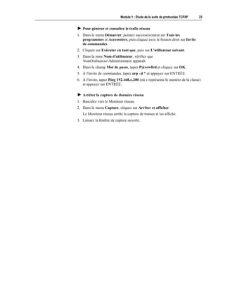 Module 1 : Étude de la suite de protocoles TCP/IP 23
! Pour générer et consulter le trafic réseau
1. Dans le menu Démarrer, pointez successivement sur Tous les
programmes et Accessoires, puis cliquez avec le bouton droit sur Invite
de commandes.
2. Cliquez sur Exécuter en tant que, puis sur L'utilisateur suivant.
3. Dans la zone Nom d'utilisateur, vérifiez que
NomOrdinateurAdministrateur apparaît.
4. Dans le champ Mot de passe, tapez P@ssw0rd et cliquez sur OK.
5. À l'invite de commandes, tapez arp –d * et appuyez sur ENTRÉE.
6. À l'invite, tapez Ping 192.168.x.200 (où x représente le numéro de la classe)
et appuyez sur ENTRÉE.
! Arrêter la capture de données réseau
1. Basculez vers le Moniteur réseau.
2. Dans le menu Capture, cliquez sur Arrêter et afficher.
Le Moniteur réseau arrête la capture de trames et les affiche.
3. Laissez la fenêtre de capture ouverte.
 