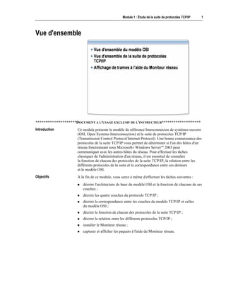 Module 1 : Étude de la suite de protocoles TCP/IP 1
Vue d'ensemble
*********************DOCUMENT A L'USAGE EXCLUSIF DE L'INSTRUCTEUR********************
Ce module présente le modèle de référence Interconnexion de systèmes ouverts
(OSI, Open Systems Interconnection) et la suite de protocoles TCP/IP
(Transmission Control Protocol/Internet Protocol). Une bonne connaissance des
protocoles de la suite TCP/IP vous permet de déterminer si l'un des hôtes d'un
réseau fonctionnant sous Microsoft® Windows Server™ 2003 peut
communiquer avec les autres hôtes du réseau. Pour effectuer les tâches
classiques de l'administration d'un réseau, il est essentiel de connaître
la fonction de chacun des protocoles de la suite TCP/IP, la relation entre les
différents protocoles de la suite et la correspondance entre ces derniers
et le modèle OSI.
À la fin de ce module, vous serez à même d'effectuer les tâches suivantes :
! décrire l'architecture de base du modèle OSI et la fonction de chacune de ses
couches ;
! décrire les quatre couches du protocole TCP/IP ;
! décrire la correspondance entre les couches du modèle TCP/IP et celles
du modèle OSI ;
! décrire la fonction de chacun des protocoles de la suite TCP/IP ;
! décrire la relation entre les différents protocoles TCP/IP ;
! installer le Moniteur réseau ;
! capturer et afficher les paquets à l'aide du Moniteur réseau.
Introduction
Objectifs
 