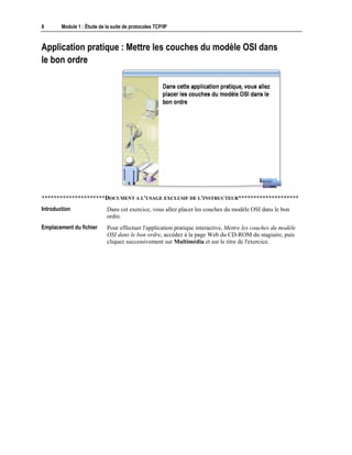 6 Module 1 : Étude de la suite de protocoles TCP/IP
Application pratique : Mettre les couches du modèle OSI dans
le bon ordre
*********************DOCUMENT A L'USAGE EXCLUSIF DE L'INSTRUCTEUR********************
Dans cet exercice, vous allez placer les couches du modèle OSI dans le bon
ordre.
Pour effectuer l'application pratique interactive, Mettre les couches du modèle
OSI dans le bon ordre, accédez à la page Web du CD-ROM du stagiaire, puis
cliquez successivement sur Multimédia et sur le titre de l'exercice.
Introduction
Emplacement du fichier
 