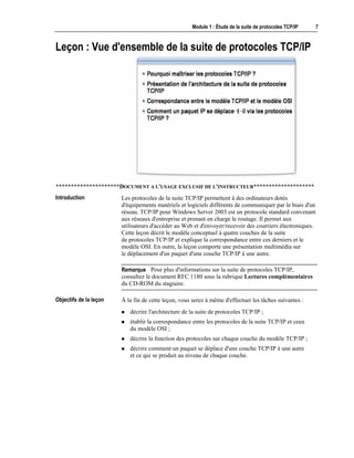 Module 1 : Étude de la suite de protocoles TCP/IP 7
Leçon : Vue d'ensemble de la suite de protocoles TCP/IP
*********************DOCUMENT A L'USAGE EXCLUSIF DE L'INSTRUCTEUR********************
Les protocoles de la suite TCP/IP permettent à des ordinateurs dotés
d'équipements matériels et logiciels différents de communiquer par le biais d'un
réseau. TCP/IP pour Windows Server 2003 est un protocole standard convenant
aux réseaux d'entreprise et prenant en charge le routage. Il permet aux
utilisateurs d'accéder au Web et d'envoyer/recevoir des courriers électroniques.
Cette leçon décrit le modèle conceptuel à quatre couches de la suite
de protocoles TCP/IP et explique la correspondance entre ces derniers et le
modèle OSI. En outre, la leçon comporte une présentation multimédia sur
le déplacement d'un paquet d'une couche TCP/IP à une autre.
Pour plus d'informations sur la suite de protocoles TCP/IP,
consultez le document RFC 1180 sous la rubrique Lectures complémentaires
du CD-ROM du stagiaire.
À la fin de cette leçon, vous serez à même d'effectuer les tâches suivantes :
! décrire l'architecture de la suite de protocoles TCP/IP ;
! établir la correspondance entre les protocoles de la suite TCP/IP et ceux
du modèle OSI ;
! décrire la fonction des protocoles sur chaque couche du modèle TCP/IP ;
! décrire comment un paquet se déplace d'une couche TCP/IP à une autre
et ce qui se produit au niveau de chaque couche.
Introduction
Remarque
Objectifs de la leçon
 