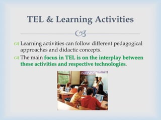 TEL & Learning Activities
                         
 Learning activities can follow different pedagogical
  approaches and didactic concepts.
 The main focus in TEL is on the interplay between
  these activities and respective technologies.
 