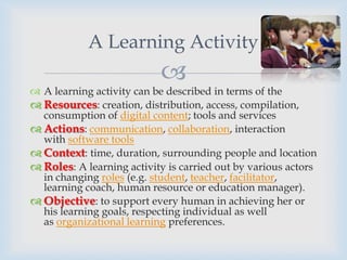 A Learning Activity
                           
 A learning activity can be described in terms of the
 Resources: creation, distribution, access, compilation,
  consumption of digital content; tools and services
 Actions: communication, collaboration, interaction
  with software tools
 Context: time, duration, surrounding people and location
 Roles: A learning activity is carried out by various actors
  in changing roles (e.g. student, teacher, facilitator,
  learning coach, human resource or education manager).
 Objective: to support every human in achieving her or
  his learning goals, respecting individual as well
  as organizational learning preferences.
 