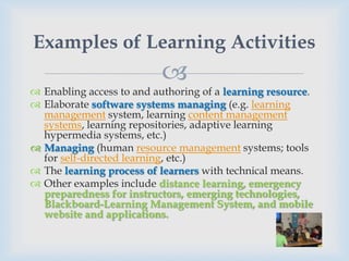 Examples of Learning Activities
                           
 Enabling access to and authoring of a learning resource.
 Elaborate software systems managing (e.g. learning
  management system, learning content management
  systems, learning repositories, adaptive learning
  hypermedia systems, etc.)
 Managing (human resource management systems; tools
  for self-directed learning, etc.)
 The learning process of learners with technical means.
 Other examples include distance learning, emergency
  preparedness for instructors, emerging technologies,
  Blackboard-Learning Management System, and mobile
  website and applications.
 