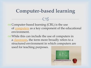 Computer-based learning
                        
 Computer-based learning (CBL) is the use
  of computers as a key component of the educational
  environment.
 While this can include the use of computers in
  a classroom, the term more broadly refers to a
  structured environment in which computers are
  used for teaching purposes.
 