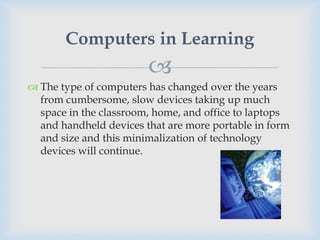 Computers in Learning
                        
 The type of computers has changed over the years
  from cumbersome, slow devices taking up much
  space in the classroom, home, and office to laptops
  and handheld devices that are more portable in form
  and size and this minimalization of technology
  devices will continue.
 