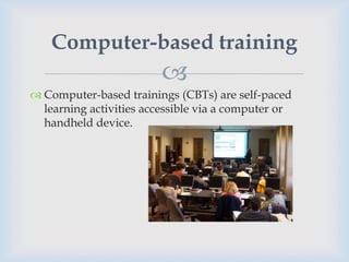 Computer-based training
                         
 Computer-based trainings (CBTs) are self-paced
  learning activities accessible via a computer or
  handheld device.
 