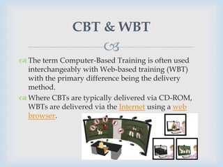 CBT & WBT
                       
 The term Computer-Based Training is often used
  interchangeably with Web-based training (WBT)
  with the primary difference being the delivery
  method.
 Where CBTs are typically delivered via CD-ROM,
  WBTs are delivered via the Internet using a web
  browser.
 
