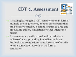 CBT & Assessment
                        
 Assessing learning in a CBT usually comes in form of
  multiple choice questions, or other assessments that
  can be easily scored by a computer such as drag-and-
  drop, radio button, simulation or other interactive
  means.
 Assessments are easily scored and recorded via
  online software, providing immediate end-user
  feedback and completion status. Users are often able
  to print completion records in the form of
  certificates.
 