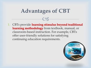 Advantages of CBT
                       
1. CBTs provide learning stimulus beyond traditional
   learning methodology from textbook, manual, or
   classroom-based instruction. For example, CBTs
   offer user-friendly solutions for satisfying
   continuing education requirements.
 