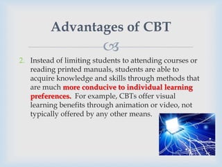 Advantages of CBT
                         
2. Instead of limiting students to attending courses or
   reading printed manuals, students are able to
   acquire knowledge and skills through methods that
   are much more conducive to individual learning
   preferences. For example, CBTs offer visual
   learning benefits through animation or video, not
   typically offered by any other means.
 