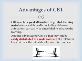 Advantages of CBT
                         
3. CBTs can be a good alternative to printed learning
   materials since rich media, including videos or
   animations, can easily be embedded to enhance the
   learning.
4. Another advantage to CBTs is that they can be
   easily distributed to a wide audience at a relatively
   low cost once the initial development is completed.
 