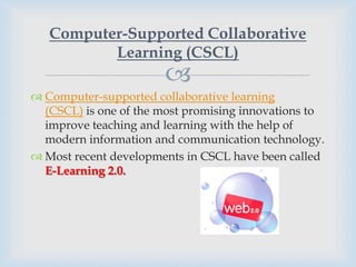 Computer-Supported Collaborative
          Learning (CSCL)
                       
 Computer-supported collaborative learning
  (CSCL) is one of the most promising innovations to
  improve teaching and learning with the help of
  modern information and communication technology.
 Most recent developments in CSCL have been called
  E-Learning 2.0.
 