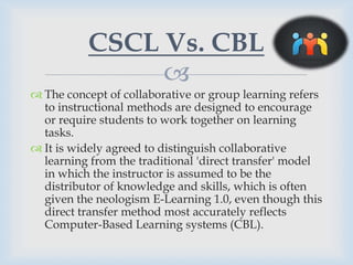 CSCL Vs. CBL
               
 The concept of collaborative or group learning refers
  to instructional methods are designed to encourage
  or require students to work together on learning
  tasks.
 It is widely agreed to distinguish collaborative
  learning from the traditional 'direct transfer' model
  in which the instructor is assumed to be the
  distributor of knowledge and skills, which is often
  given the neologism E-Learning 1.0, even though this
  direct transfer method most accurately reflects
  Computer-Based Learning systems (CBL).
 