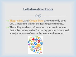Collaborative Tools

                         
 Blogs, wikis, and Google Docs are commonly used
  CSCL mediums within the teaching community.
 The ability to share information in an environment
  that is becoming easier for the lay person, has caused
  a major increase of use in the average classroom.
 
