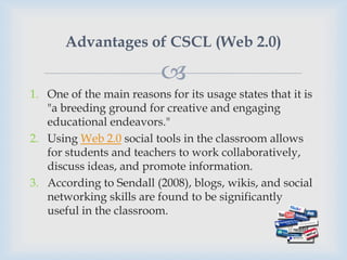 Advantages of CSCL (Web 2.0)

                          
1. One of the main reasons for its usage states that it is
   "a breeding ground for creative and engaging
   educational endeavors."
2. Using Web 2.0 social tools in the classroom allows
   for students and teachers to work collaboratively,
   discuss ideas, and promote information.
3. According to Sendall (2008), blogs, wikis, and social
   networking skills are found to be significantly
   useful in the classroom.
 