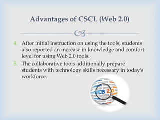 Advantages of CSCL (Web 2.0)

                          
4. After initial instruction on using the tools, students
   also reported an increase in knowledge and comfort
   level for using Web 2.0 tools.
5. The collaborative tools additionally prepare
   students with technology skills necessary in today's
   workforce.
 