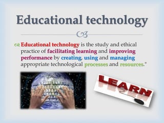 Educational technology
          
 Educational technology is the study and ethical
  practice of facilitating learning and improving
  performance by creating, using and managing
  appropriate technological processes and resources."
 