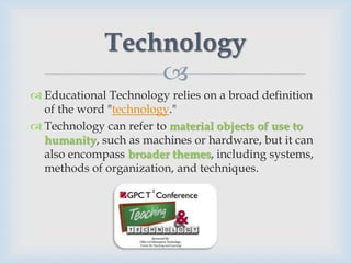 Technology
                 
 Educational Technology relies on a broad definition
  of the word "technology."
 Technology can refer to material objects of use to
  humanity, such as machines or hardware, but it can
  also encompass broader themes, including systems,
  methods of organization, and techniques.
 