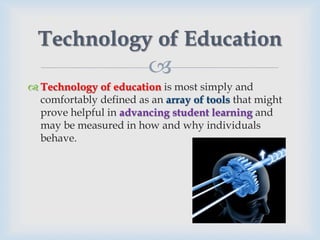 Technology of Education
                         
 Technology of education is most simply and
  comfortably defined as an array of tools that might
  prove helpful in advancing student learning and
  may be measured in how and why individuals
  behave.
 