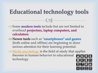 Educational technology tools
                         
 Some modern tools include but are not limited to
  overhead projectors, laptop computers, and
  calculators.
 Newer tools such as "smartphones" and games
  (both online and offline) are beginning to draw
  serious attention for their learning potential.
 Media psychology is the field of study that applies
  theories in human behavior to educational
  technology.
 