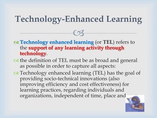 Technology-Enhanced Learning
                        
 Technology enhanced learning (or TEL) refers to
  the support of any learning activity through
  technology.
 the definition of TEL must be as broad and general
  as possible in order to capture all aspects:
 Technology enhanced learning (TEL) has the goal of
  providing socio-technical innovations (also
  improving efficiency and cost effectiveness) for
  learning practices, regarding individuals and
  organizations, independent of time, place and pace.
 