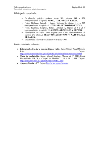 Telecomunicaciones.                                                       Página 10 de 10
Transmisión de información por radiación electromagnética.


Bibliografía consultada.

             •    Enciclopedia práctica Jackson, tomo XII, páginas 149 a 158
                  correspondientes al capítulo RADIO, TELEVISION Y RADAR.
             •    Física. Halliday, Resnick y Krane. Volumen 2, páginas 315 a 317
                  correspondientes al capítulo 41: ONDAS ELECTROMAGNETICAS.
             •    Física. Feynman, Leighton, Sands. Volumen 1, páginas 25-3 a 25-7
                  correspondientes al capítulo 25: SISTEMAS LINEALES Y REPASO.
             •    Fundamentos de Física. Blatt. Páginas 635 a 642 correspondientes al
                  capítulo 24: ONDAS ELECTROMAGNETICAS Y NATURALEZA
                  DE LA LUZ.
             •    Enciclopedia Microsoft® Encarta® 98 © 1993-1997.

Fuentes consultadas en Internet:

     •    Principios básicos de la transmisión por radio. Autor: Miguel Angel Montejo
          Ráez.                                                                     Origen:
          http://orbita.starmedia.com/~javiercapalbo/informatica/taller/varios/radio.htm
     •    Tipos de modulación. Autor: Miguel Sánchez. Alumno de 3º FPII (Rama
          Electricidad) IES "Río Cuerpo de Hombre" 16 - 10 -1.999. Origen:
          http://olmo.pntic.mec.es/~jmarti50/radio2/radio2.html
     •    Antenas. Teoría. UPV. Origen: http://www.upv.es/antenas
 