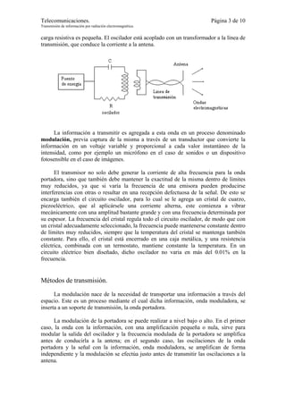 Telecomunicaciones.                                                       Página 3 de 10
Transmisión de información por radiación electromagnética.


carga resistiva es pequeña. El oscilador está acoplado con un transformador a la línea de
transmisión, que conduce la corriente a la antena.




      La información a transmitir es agregada a esta onda en un proceso denominado
modulación, previa captura de la misma a través de un transductor que convierte la
información en un voltaje variable y proporcional a cada valor instantáneo de la
intensidad, como por ejemplo un micrófono en el caso de sonidos o un dispositivo
fotosensible en el caso de imágenes.

      El transmisor no solo debe generar la corriente de alta frecuencia para la onda
portadora, sino que también debe mantener la exactitud de la misma dentro de límites
muy reducidos, ya que si varía la frecuencia de una emisora pueden producirse
interferencias con otras o resultar en una recepción defectuosa de la señal. De esto se
encarga también el circuito oscilador, para lo cual se le agrega un cristal de cuarzo,
piezoeléctrico, que al aplicársele una corriente alterna, este comienza a vibrar
mecánicamente con una amplitud bastante grande y con una frecuencia determinada por
su espesor. La frecuencia del cristal regula todo el circuito oscilador, de modo que con
un cristal adecuadamente seleccionado, la frecuencia puede mantenerse constante dentro
de límites muy reducidos, siempre que la temperatura del cristal se mantenga también
constante. Para ello, el cristal está encerrado en una caja metálica, y una resistencia
eléctrica, combinada con un termostato, mantiene constante la temperatura. En un
circuito eléctrico bien diseñado, dicho oscilador no varia en más del 0.01% en la
frecuencia.


Métodos de transmisión.

      La modulación nace de la necesidad de transportar una información a través del
espacio. Este es un proceso mediante el cual dicha información, onda moduladora, se
inserta a un soporte de transmisión, la onda portadora.

      La modulación de la portadora se puede realizar a nivel bajo o alto. En el primer
caso, la onda con la información, con una amplificación pequeña o nula, sirve para
modular la salida del oscilador y la frecuencia modulada de la portadora se amplifica
antes de conducirla a la antena; en el segundo caso, las oscilaciones de la onda
portadora y la señal con la información, onda moduladora, se amplifican de forma
independiente y la modulación se efectúa justo antes de transmitir las oscilaciones a la
antena.
 