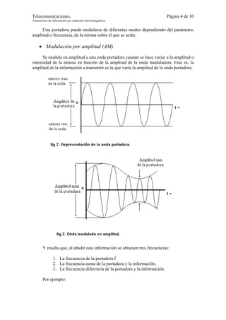 Telecomunicaciones.                                                             Página 4 de 10
Transmisión de información por radiación electromagnética.


     Una portadora puede modularse de diferentes modos dependiendo del parámetro,
amplitud o frecuencia, de la misma sobre el que se actúe.

     • Modulación por amplitud (AM)
      Se modula en amplitud a una onda portadora cuando se hace variar a la amplitud o
intensidad de la misma en función de la amplitud de la onda moduladora. Esto es, la
amplitud de la información a transmitir es la que varía la amplitud de la onda portadora.




        Y resulta que, al añadir esta información se obtienen tres frecuencias:

                1. La frecuencia de la portadora f
                2. La frecuencia suma de la portadora y la información.
                3. La frecuencia diferencia de la portadora y la información.

        Por ejemplo:
 