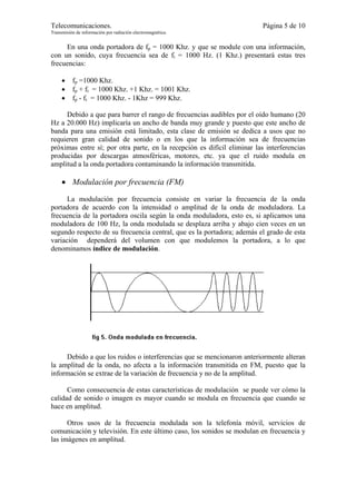 Telecomunicaciones.                                                       Página 5 de 10
Transmisión de información por radiación electromagnética.


     En una onda portadora de fp = 1000 Khz. y que se module con una información,
con un sonido, cuya frecuencia sea de fi = 1000 Hz. (1 Khz.) presentará estas tres
frecuencias:

     •    fp =1000 Khz.
     •    fp + fi = 1000 Khz. +1 Khz. = 1001 Khz.
     •    fp - fi = 1000 Khz. - 1Khz = 999 Khz.

     Debido a que para barrer el rango de frecuencias audibles por el oído humano (20
Hz a 20.000 Hz) implicaría un ancho de banda muy grande y puesto que este ancho de
banda para una emisión está limitado, esta clase de emisión se dedica a usos que no
requieren gran calidad de sonido o en los que la información sea de frecuencias
próximas entre sí; por otra parte, en la recepción es difícil eliminar las interferencias
producidas por descargas atmosféricas, motores, etc. ya que el ruido modula en
amplitud a la onda portadora contaminando la información transmitida.

     • Modulación por frecuencia (FM)
      La modulación por frecuencia consiste en variar la frecuencia de la onda
portadora de acuerdo con la intensidad o amplitud de la onda de moduladora. La
frecuencia de la portadora oscila según la onda moduladora, esto es, si aplicamos una
moduladora de 100 Hz, la onda modulada se desplaza arriba y abajo cien veces en un
segundo respecto de su frecuencia central, que es la portadora; además el grado de esta
variación dependerá del volumen con que modulemos la portadora, a lo que
denominamos índice de modulación.




     Debido a que los ruidos o interferencias que se mencionaron anteriormente alteran
la amplitud de la onda, no afecta a la información transmitida en FM, puesto que la
información se extrae de la variación de frecuencia y no de la amplitud.

      Como consecuencia de estas características de modulación se puede ver cómo la
calidad de sonido o imagen es mayor cuando se modula en frecuencia que cuando se
hace en amplitud.

      Otros usos de la frecuencia modulada son la telefonía móvil, servicios de
comunicación y televisión. En este último caso, los sonidos se modulan en frecuencia y
las imágenes en amplitud.
 