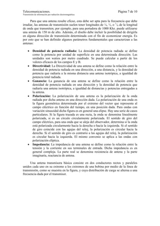 Telecomunicaciones.                                                          Página 7 de 10
Transmisión de información por radiación electromagnética.


      Para que una antena resulte eficaz, esta debe ser apta para la frecuencia que debe
irradiar, las antenas de transmisión suelen tener longitudes de ¼, ½, o 1/8 de la longitud
de onda que transmiten; por ejemplo, para una portadora de 1000 Khz. puede utilizarse
una antena de 150 m de alto. Además, el diseño debe incluir la posibilidad de dirigirla
en alguna dirección de transmisión determinada con el fin de economizar energía. Es
por esto que se han definido algunos parámetros fundamentales que caracterizan a las
antenas:

     •    Densidad de potencia radiada: La densidad de potencia radiada se define
          como la potencia por unidad de superficie en una determinada dirección. Las
          unidades son watios por metro cuadrado. Se puede calcular a partir de los
          valores eficaces de los campos E y B.
     •    Directividad: La Directividad de una antena se define como la relación entre la
          densidad de potencia radiada en una dirección, a una distancia, y la densidad de
          potencia que radiaría a la misma distancia una antena isotrópica, a igualdad de
          potencia total radiada.
     •    Ganancia: La ganancia de una antena se define como la relación entre la
          densidad de potencia radiada en una dirección y la densidad de potencia que
          radiaría una antena isotrópica, a igualdad de distancias y potencias entregadas a
          la antena.
     •    Polarización: La polarización de una antena es la polarización de la onda
          radiada por dicha antena en una dirección dada. La polarización de una onda es
          la figura geométrica determinada por el extremo del vector que representa al
          campo eléctrico en función del tiempo, en una posición dada. Para ondas con
          variación sinusoidal dicha figura es en general una elipse. Hay una serie de casos
          particulares. Si la figura trazada es una recta, la onda se denomina linealmente
          polarizada, si es un círculo circularmente polarizada. El sentido de giro del
          campo eléctrico, para una onda que se aleja del observador, determina si la onda
          está polarizada circularmente hacia la derecha o hacia la izquierda. Si el sentido
          de giro coincide con las agujas del reloj, la polarización es circular hacia la
          derecha. Si el sentido de giro es contrario a las agujas del reloj, la polarización
          es circular hacia la izquierda. El mismo convenio se aplica a las ondas con
          polarización elíptica.
     •    Impedancia: La impedancia de una antena se define como la relación entre la
          tensión y la corriente en sus terminales de entrada. Dicha impedancia es en
          general compleja. La parte real se denomina resistencia de antena y la parte
          imaginaria, reactancia de antena.

     Una antena transmisora básica consiste en dos conductores rectos y paralelos
unidos cada uno en su extremo a los extremos de una bobina por medio de la línea de
transmisión, como se muestra en la figura, y cuya distribución de carga se alterna a una
frecuencia dada por el transmisor.
 