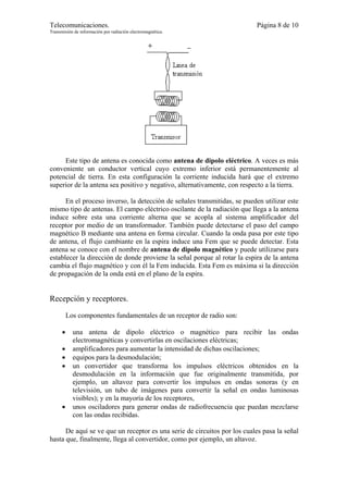 Telecomunicaciones.                                                       Página 8 de 10
Transmisión de información por radiación electromagnética.




     Este tipo de antena es conocida como antena de dipolo eléctrico. A veces es más
conveniente un conductor vertical cuyo extremo inferior está permanentemente al
potencial de tierra. En esta configuración la corriente inducida hará que el extremo
superior de la antena sea positivo y negativo, alternativamente, con respecto a la tierra.

      En el proceso inverso, la detección de señales transmitidas, se pueden utilizar este
mismo tipo de antenas. El campo eléctrico oscilante de la radiación que llega a la antena
induce sobre esta una corriente alterna que se acopla al sistema amplificador del
receptor por medio de un transformador. También puede detectarse el paso del campo
magnético B mediante una antena en forma circular. Cuando la onda pasa por este tipo
de antena, el flujo cambiante en la espira induce una Fem que se puede detectar. Esta
antena se conoce con el nombre de antena de dipolo magnético y puede utilizarse para
establecer la dirección de donde proviene la señal porque al rotar la espira de la antena
cambia el flujo magnético y con él la Fem inducida. Esta Fem es máxima si la dirección
de propagación de la onda está en el plano de la espira.


Recepción y receptores.

          Los componentes fundamentales de un receptor de radio son:

      •     una antena de dipolo eléctrico o magnético para recibir las ondas
            electromagnéticas y convertirlas en oscilaciones eléctricas;
      •     amplificadores para aumentar la intensidad de dichas oscilaciones;
      •     equipos para la desmodulación;
      •     un convertidor que transforma los impulsos eléctricos obtenidos en la
            desmodulación en la información que fue originalmente transmitida, por
            ejemplo, un altavoz para convertir los impulsos en ondas sonoras (y en
            televisión, un tubo de imágenes para convertir la señal en ondas luminosas
            visibles); y en la mayoría de los receptores,
      •     unos osciladores para generar ondas de radiofrecuencia que puedan mezclarse
            con las ondas recibidas.

      De aquí se ve que un receptor es una serie de circuitos por los cuales pasa la señal
hasta que, finalmente, llega al convertidor, como por ejemplo, un altavoz.
 