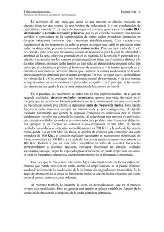 Telecomunicaciones.                                                       Página 9 de 10
Transmisión de información por radiación electromagnética.


      La selección de una onda que viene de una emisora se efectúa mediante un
circuito eléctrico que consta de una bobina de inductancia L y un condensador de
capacitancia variable C. La onda electromagnética entrante genera en el circuito RLC
sintonizador o circuito oscilador primario, que es un circuito resonante, una tensión
variable V consistente en la superposición de varias ondas portadoras generadas en
diversas estaciones emisoras que transmiten simultáneamente. Una característica
fundamental de los receptores de radio es poder distinguir una señal en particular entre
todas las detectadas, proceso denominado sintonización. Para un dado valor de L y C
del circuito, este tiene una frecuencia natural de resonancia para la cual la intensidad o
amplitud de la señal eléctrica generada en él es máxima. Si la tensión V generada en el
circuito y originada por los campos electromagnéticos tiene una frecuencia distinta a la
de estos últimos, entonces dicha tensión es casi nula, no detectándose ninguna señal. Sin
embargo, si coinciden se produce el fenómeno de resonancia y la tensión generada en el
circuito es una onda de corriente alterna que contiene la misma modulación de la onda
electromagnética detectada por la antena receptora. De esto se sigue que si se modifican
los valores de L o C se consigue otra frecuencia natural de resonancia, y de esta manera
se lograr sintonizar a una emisora en particular: se ajusta L o C para que la frecuencia
de resonancia sea igual a la de la onda portadora de la emisora de interés.

      En la práctica, los receptores de radio son de tipo superheterodino, en el que un
segundo oscilador, circuito oscilador secundario, genera una onda de radio en el
receptor que se mezcla con la onda portadora entrante, produciendo así una tercera onda
de frecuencia menor; esta última se denomina onda de frecuencia media. Esta tercera
frecuencia debe mantener siempre su mismo valor y, por consiguiente, el circuito
oscilador secundario que genera la segunda frecuencia es controlado por el mismo
condensador variable que controla la sintonía. Al seleccionar una emisora en particular,
este circuito oscilador secundario es sintonizado para producir otra frecuencia diferente.
Por ejemplo: si un receptor se sintoniza a una frecuencia de 800 Khz., el circuito
oscilador secundario se sintoniza automáticamente en 700 Khz. y la onda de frecuencia
media queda fija en 100 Khz. Si, ahora, se cambia de emisora para sintonizar una onda
portadora de 600 Khz., el circuito oscilador secundario es nuevamente sintonizado en
forma automática en 500 Khz. y la onda de frecuencia media se mantuvo constante en
100 Khz. Debido a que es más difícil amplificar la señal de distintas frecuencias
correspondiente a distintas emisoras, conviene incorporar un circuito oscilador
secundario para que, según lo explicado precedentemente se pueda amplificar una onda,
la onda de frecuencia intermedia, independientemente de la frecuencia sintonizada.

     Una vez que la frecuencia intermedia haya sido amplificada en forma suficiente,
proceso que puede consistir en varias etapas de amplificación, se la puede eliminar,
quedando únicamente la modulación de la información originalmente transmitida. En la
etapa de obtención de la onda de frecuencia media se suelen incluir circuitos auxiliares
como el control automático de volumen.

      Al receptor también le incumbe la tarea de desmodulación, que es el proceso
inverso a la modulación. Esto es, generar una tensión o voltaje variable en función de la
variación de frecuencia o amplitud de la onda portadora detectada.
 