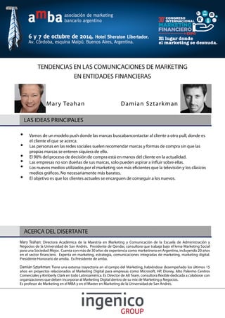 TENDENCIAS EN LAS COMUNICACIONES DE MARKETING 
EN ENTIDADES FINANCIERAS 
Mar y Teahan Damian Sztarkman 
LAS IDEAS PRINCIPALES 
Vamos de un modelo push donde las marcas buscabancontactar al cliente a otro pull, donde es 
el cliente el que se acerca. 
Las personas en las redes sociales suelen recomendar marcas y formas de compra sin que las 
propias marcas se enteren siquiera de ello. 
El 90% del proceso de decisión de compra está en manos del cliente en la actualidad. 
Las empresas no son dueñas de sus marcas, solo pueden aspirar a in$ uir sobre ellas. 
Los nuevos medios utilizados por el marketing son más e& cientes que la televisión y los clásicos 
medios grá& cos. No necesariamente más baratos. 
El objetivo es que los clientes actuales se encarguen de conseguir a los nuevos. 
ACERCA DEL DISERTANTE 
Mary Teahan: Directora Académica de la Maestría en Marketing y Comunicación de la Escuela de Administración y 
Negocios de la Universidad de San Andrés. Presidente de Qendar, consultora que trabaja bajo el lema Marketing Social 
para una Sociedad Mejor. Cuenta con más de 30 años de experiencia como marketinera en Argentina, incluyendo 20 años 
en el sector & nanciero. Experta en marketing, estrategia, comunicaciones integradas de marketing, marketing digital. 
Presidente Honorario de amdia. Ex Presidente de amba. 
Damián Sztarkman: Tiene una extensa trayectoria en el campo del Marketing, habiéndose desempeñado los últimos 15 
años en proyectos relacionados al Marketing Digital para empresas como Microsoft, HP, Disney, Alto Palermo Centros 
Comerciales y Kimberly Clark en todo Latinoamérica. Es Director de Alt Team, consultora $ exible dedicada a colaborar con 
organizaciones que deben incorporar al Marketing Digital dentro de su mix de Marketing y Negocios. 
Es profesor de Marketing en el MBA y en el Master en Marketing de la Universidad de San Andrés. 
 