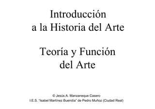 Introducción
 a la Historia del Arte

      Teoría y Función
          del Arte

                © Jesús A. Manzaneque Casero
I.E.S. “Isabel Martínez Buendía” de Pedro Muñoz (Ciudad Real)
 
