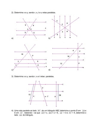 2) Determine x e y, sendo r, s, t e u retas paralelas.
a) b)
c) d)
3) Determine x e y, sendo r, s e t retas paralelas.
4) Uma reta paralela ao lado BC de um triângulo ABC determina o ponto D em AB e
E em AC . Sabendo – se que AD = x, BD = x + 6, AE = 3 e EC = 4, determine o
lado AB do triângulo.
 
