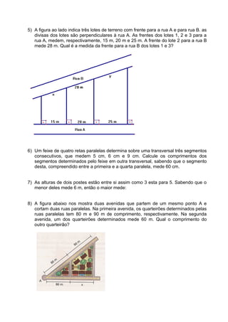 5) A figura ao lado indica três lotes de terreno com frente para a rua A e para rua B. as
divisas dos lotes são perpendiculares à rua A. As frentes dos lotes 1, 2 e 3 para a
rua A, medem, respectivamente, 15 m, 20 m e 25 m. A frente do lote 2 para a rua B
mede 28 m. Qual é a medida da frente para a rua B dos lotes 1 e 3?
6) Um feixe de quatro retas paralelas determina sobre uma transversal três segmentos
consecutivos, que medem 5 cm, 6 cm e 9 cm. Calcule os comprimentos dos
segmentos determinados pelo feixe em outra transversal, sabendo que o segmento
desta, compreendido entre a primeira e a quarta paralela, mede 60 cm.
7) As alturas de dois postes estão entre si assim como 3 esta para 5. Sabendo que o
menor deles mede 6 m, então o maior mede:
8) A figura abaixo nos mostra duas avenidas que partem de um mesmo ponto A e
cortam duas ruas paralelas. Na primeira avenida, os quarteirões determinados pelas
ruas paralelas tem 80 m e 90 m de comprimento, respectivamente. Na segunda
avenida, um dos quarteirões determinados mede 60 m. Qual o comprimento do
outro quarteirão?
 
