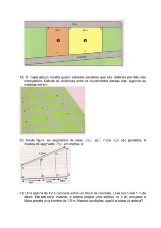 19) O mapa abaixo mostra quatro estradas paralelas que são cortadas por três vias
transversais. Calcule as distâncias entre os cruzamentos dessas vias, supondo as
medidas em km:
20) Nesta figura, os segmentos de retas AO , BP , CQ e DR são paralelos. A
medida do segmento PQ , em metros, é:
21) Uma antena de TV é colocada sobre um bloco de concreto. Esse bloco tem 1 m de
altura. Em um certo instante, a antena projeta uma sombra de 6 m, enquanto o
bloco projeta uma sombra de 1,5 m. Nessas condições, qual é a altura da antena?
 