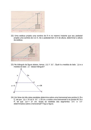 22) Uma estátua projeta uma sombra de 8 m no mesmo instante que seu pedestal
projeta uma sombra de 3,2 m. Se o pedestal tem 2 m de altura, determinar a altura
da estátua.
23) No triângulo da figura abaixo, temos DE // BC . Qual é a medida do lado AB e a
medida do lado AC desse triângulo?
24) Um feixe de três retas paralelas determina sobre uma transversal aos pontos A, B e
C, tal que AB = 10 cm e BC = 25 cm, e sobre uma transversal b os pontos M, N e
P, tal que MP = 21 cm. Quais as medidas dos segmentos MN e NP
determinados sobre a transversal? Faça a figura.
 