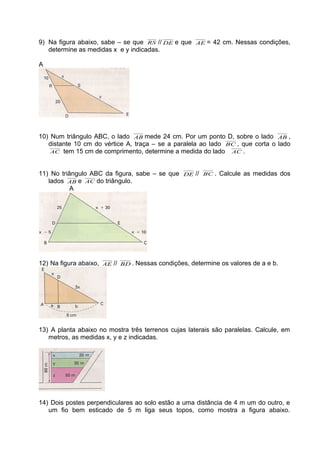 9) Na figura abaixo, sabe – se que RS // DE e que AE = 42 cm. Nessas condições,
determine as medidas x e y indicadas.
A
10) Num triângulo ABC, o lado AB mede 24 cm. Por um ponto D, sobre o lado AB ,
distante 10 cm do vértice A, traça – se a paralela ao lado BC , que corta o lado
AC tem 15 cm de comprimento, determine a medida do lado AC .
11) No triângulo ABC da figura, sabe – se que DE // BC . Calcule as medidas dos
lados AB e AC do triângulo.
A
12) Na figura abaixo, AE // BD . Nessas condições, determine os valores de a e b.
13) A planta abaixo no mostra três terrenos cujas laterais são paralelas. Calcule, em
metros, as medidas x, y e z indicadas.
14) Dois postes perpendiculares ao solo estão a uma distância de 4 m um do outro, e
um fio bem esticado de 5 m liga seus topos, como mostra a figura abaixo.
 