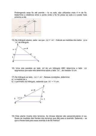 Prolongando esse fio até prende – lo no solo, são utilizados mais 4 m de fio.
Determine a distância entre o ponto onde o fio foi preso ao solo e o poste mais
próximo a ele.
15) No triângulo abaixo, sabe –se que DE // BC . Calcule as medidas dos lados AB e
AC do triângulo.
16) Uma reta paralela ao lado BC de um triângulo ABC determina o lado AB
segmentos que esta reta determina sobre o lado BC , de medida 10 cm.
17) No triângulo ao lado, DE // BC . Nessas condições, determine:
a) a medida de x.
b) o perímetro do triângulo, sabendo que BC = 11 cm.
18) Esta planta mostra dois terrenos. As divisas laterais são perpendiculares à rua.
Quais as medidas das frentes dos terrenos que dão para a avenida. Sabendo – se
que a frente total para essa avenida é de 90 metros?
 