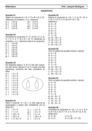 Matemática Prof.: Joaquim Rodrigues 4
EXERCÍCIOS
Questão 01
Sejam os conjuntos A = {0, 3, 7} e B = {0, 3, 5}.
Utilizando os símbolos ∈ e ∉, relacione:
a) ( ) 3 e A e) ( ) 5 e A
b) ( ) 1 e B f) ( ) 7 e A
c) ( ) 3 e B g) ( ) 7 e B
d) ( ) 0 e A h) ( ) 2 e B
Questão 02
Considere os conjuntos A = {1, 2}, B = {1, 2, 3},
C = {1, 2, 3, 7, 8} e D = {3, 7}. Utilizando os
símbolos ⊂ e ⊄, relacione entre si os conjuntos:
a) ( ) A e B
b) ( ) A e C
c) ( ) A e D
d) ( ) B e C
e) ( ) D e A
f) ( ) D e B
g) ( ) D e C
Questão 03
No diagrama abaixo, A, B e C são três conjun-
tos não vazios. Marque V ou F a cada uma das
sentenças, conforme ela seja verdadeira ou
falsa:
a) ( ) A ⊂ C
b) ( ) B ⊂ C
c) ( ) C ⊂ A
d) ( ) A ⊂ B
e) ( ) C ⊄ A
f) ( ) A ⊄ B
g) ( ) C ⊃ A
h) ( ) CA ⊃/
i) ( ) B ⊃ C
j) ( ) C ⊂ B
Questão 04
Dado o conjunto A = {0, 1, 2, {3}}, diga se as
proposições a seguir são verdadeiras (V) ou
falsas (F):
a) ( ) 0 ∈ A
b) ( ) 1 ⊂ A
c) ( ) {3} ∈ A
d) ( ) {3} ⊂ A
e) ( ) {1, 2} ⊂ A
Questão 05
Dados os conjuntos A = {0, 1, 2, 3}, B = {0, 2,
3, 5}, C = {0, 2, 4, 6, 8} e D = {5, 7, 9},
determine:
a) A ∪ B
b) A ∪ C
c) A ∪ D
d) B ∪ C
e) B ∪ D
f) C ∪ D
g) (A ∪ B) ∪ C
h) (B ∪ C) ∪ D
i) (A ∪ C) ∪ D
j) (B ∪ D) ∪ A
Questão 06
Com os dados da questão anterior, calcule:
a) A ∩ B
b) A ∩ C
c) A ∩ D
d) B ∩ C
e) B ∩ D
f) C ∩ D
g) (A ∩ B) ∩ C
h) (B ∩ C) ∩ D
i) (A ∩ C) ∩ D
j) (B ∩ D) ∩ A
Questão 07
Com os dados da questão anterior, calcule:
a) A − B
b) A − C
c) A − D
d) B − C
e) B − D
f) C − D
g) (A − B) − C
h) (B − C) − D
i) (A − C) − D
j) (B − D) − A
Questão 08
Considere os conjuntos A = {0, 1, 2, 3, 4, 5, 6,
7}, B = {0, 2, 5}, C = {1, 3, 5, 7} e D = {2, 4, 6}.
Determine:
a) C A B c) C A D
b) C A C d) C A (B ∩ C ∩ D)
C
A B
f) ( ) ∅ ⊂ A
g) ( ) ∅ ∈ A
h) ( ) 3 ∈ A
i) ( ) {3} ∉ A
j) ( ) 0 ⊂ A
 