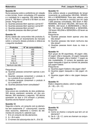 Matemática Prof.: Joaquim Rodrigues 5
Questão 09
Numa pesquisa sobre a preferência em relação
a dois jornais, foram consultadas 470 pessoas
e o resultado foi o seguinte: 250 delas lêem o
jornal A, 180 lêem o jornal B e 60 lêem os dois
jornais. Pergunta-se:
a) Quantas pessoas lêem apenas o jornal A?
b) Quantas pessoas lêem apenas o jornal B?
c) Quantas pessoas lêem jornais?
d) Quantas pessoas não lêem jornais?
Questão 10
Numa cidade são consumidos três produtos A,
B e C. Foi feito um levantamento de mercado
sobre o consumo desses produtos e obteve-se
o seguinte resultado:
Produtos No
de consumidores
A 150
B 200
C 250
A e B 70
A e C 90
B e C 80
A, B e C 60
Nenhum dos três 180
Pergunta-se:
a) Quantas pessoas consomem apenas o pro-
duto A?
b) Quantas pessoas consomem o produto A
ou o produto B ou o produto C?
c) Quantas pessoas consomem o produto A
ou o produto B?
d) Quantas pessoas foram consultadas?
Questão 11
Uma prova era constituída de dois problemas.
300 alunos acertaram somente um dos pro-
blemas, 260 acertaram o segundo, 100 alunos
acertaram os dois e 210 erraram o primeiro.
Quantos alunos fizeram a prova?
Questão 12
Segundo a teoria, um conjunto com m elemen-
tos tem exatamente m
2 subconjuntos. Usando
esse raciocínio, determine o número de ele-
mentos do conjunto A, sabendo que:
1. B é um conjunto de três elementos;
2. A ∩ B é vazio;
3. O número de subconjuntos de A ∪ B é 32.
Questão 13
Uma editora estuda a possibilidade de lançar
novamente as publicações HELENA, SENHO-
RA e A MORENINHA. Para isso, efetuou uma
pesquisa de mercado e concluiu que em cada
1.000 pessoas consultadas, 600 leram A MO-
RENINHA, 400 leram HELENA, 300 leram SE-
NHORA, 200 leram A MORENINHA e HELE-
NA, 150 leram A MORENINHA e SENHORA,
100 leram HELENA e SENHORA e 20 leram as
três obras.
Pergunta-se:
a) Quantas pessoas leram apenas uma das
três obras?
b) Quantas pessoas não leram nenhuma das
três obras?
c) Quantas pessoas leram duas ou mais o-
bras?
Questão 14
Num grupo de 99 esportistas, 40 jogam vôlei,
20 jogam vôlei e basquete, 22 jogam basquete
e futebol, 18 jogam vôlei e futebol, 11 jogam as
três modalidades. O número de pessoas que
jogam basquete é igual ao número de pessoas
que jogam futebol.
Pergunta-se:
a) Quantos jogam futebol e não jogam vôlei?
b) Quantos jogam basquete e não jogam vô-
lei?
c) Quantos jogam vôlei e não jogam basque-
te?
Questão 15
Dado o diagrama abaixo, colorir a região
(A ∩ B) ∪ (A ∩ C)
Questão 16
Responda:
a) Como se chama o conjunto que tem um só
elemento?
b) Se A ∩ B = ∅, como se chamam os conjun-
tos A e B?
U
A
B
C
 