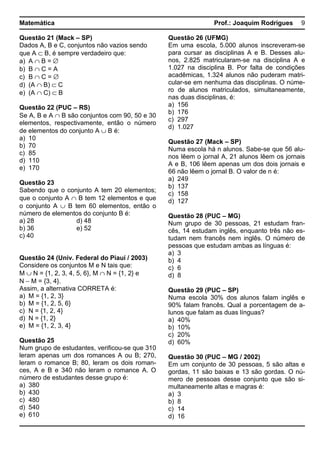 Matemática Prof.: Joaquim Rodrigues 9
Questão 21 (Mack – SP)
Dados A, B e C, conjuntos não vazios sendo
que A ⊂ B, é sempre verdadeiro que:
a) A ∩ B = ∅
b) B ∩ C = A
c) B ∩ C = ∅
d) (A ∩ B) ⊂ C
e) (A ∩ C) ⊂ B
Questão 22 (PUC – RS)
Se A, B e A ∩ B são conjuntos com 90, 50 e 30
elementos, respectivamente, então o número
de elementos do conjunto A ∪ B é:
a) 10
b) 70
c) 85
d) 110
e) 170
Questão 23
Sabendo que o conjunto A tem 20 elementos;
que o conjunto A ∩ B tem 12 elementos e que
o conjunto A ∪ B tem 60 elementos, então o
número de elementos do conjunto B é:
a) 28 d) 48
b) 36 e) 52
c) 40
Questão 24 (Univ. Federal do Piauí / 2003)
Considere os conjuntos M e N tais que:
M ∪ N = {1, 2, 3, 4, 5, 6}, M ∩ N = {1, 2} e
N − M = {3, 4}.
Assim, a alternativa CORRETA é:
a) M = {1, 2, 3}
b) M = {1, 2, 5, 6}
c) N = {1, 2, 4}
d) N = {1, 2}
e) M = {1, 2, 3, 4}
Questão 25
Num grupo de estudantes, verificou-se que 310
leram apenas um dos romances A ou B; 270,
leram o romance B; 80, leram os dois roman-
ces, A e B e 340 não leram o romance A. O
número de estudantes desse grupo é:
a) 380
b) 430
c) 480
d) 540
e) 610
Questão 26 (UFMG)
Em uma escola, 5.000 alunos inscreveram-se
para cursar as disciplinas A e B. Desses alu-
nos, 2.825 matricularam-se na disciplina A e
1.027 na disciplina B. Por falta de condições
acadêmicas, 1.324 alunos não puderam matri-
cular-se em nenhuma das disciplinas. O núme-
ro de alunos matriculados, simultaneamente,
nas duas disciplinas, é:
a) 156
b) 176
c) 297
d) 1.027
Questão 27 (Mack – SP)
Numa escola há n alunos. Sabe-se que 56 alu-
nos lêem o jornal A, 21 alunos lêem os jornais
A e B, 106 lêem apenas um dos dois jornais e
66 não lêem o jornal B. O valor de n é:
a) 249
b) 137
c) 158
d) 127
Questão 28 (PUC – MG)
Num grupo de 30 pessoas, 21 estudam fran-
cês, 14 estudam inglês, enquanto três não es-
tudam nem francês nem inglês. O número de
pessoas que estudam ambas as línguas é:
a) 3
b) 4
c) 6
d) 8
Questão 29 (PUC – SP)
Numa escola 30% dos alunos falam inglês e
90% falam francês. Qual a porcentagem de a-
lunos que falam as duas línguas?
a) 40%
b) 10%
c) 20%
d) 60%
Questão 30 (PUC – MG / 2002)
Em um conjunto de 30 pessoas, 5 são altas e
gordas, 11 são baixas e 13 são gordas. O nú-
mero de pessoas desse conjunto que são si-
multaneamente altas e magras é:
a) 3
b) 8
c) 14
d) 16
 