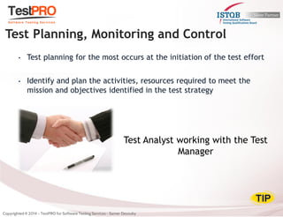 •Test planning for the most occurs at the initiation of the test effort 
•Identify and plan the activities, resources required to meet the mission and objectives identified in the test strategy 
Test Planning, Monitoring and Control 
Test Analyst working with the Test Manager  