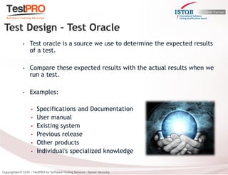 •Test oracle is a source we use to determine the expected results of a test. 
•Compare these expected results with the actual results when we run a test. 
•Examples: 
•Specifications and Documentation 
•User manual 
•Existing system 
•Previous release 
•Other products 
•Individual's specialized knowledge 
Test Design – Test Oracle  
