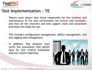 •Testers must ensure that those responsible for the creation and maintenance of the test environment are known and available, and that all the testware and test support tools and associated processes are ready for use. 
•This includes configuration management, defect management, and test logging and management. 
Test Implementation - TE 
•In addition, Test Analysts must verify the procedures that gather data for exit criteria evaluation and test results reporting.  